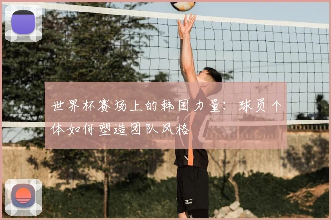 世界杯赛场上的韩国力量：球员个体如何塑造团队风格