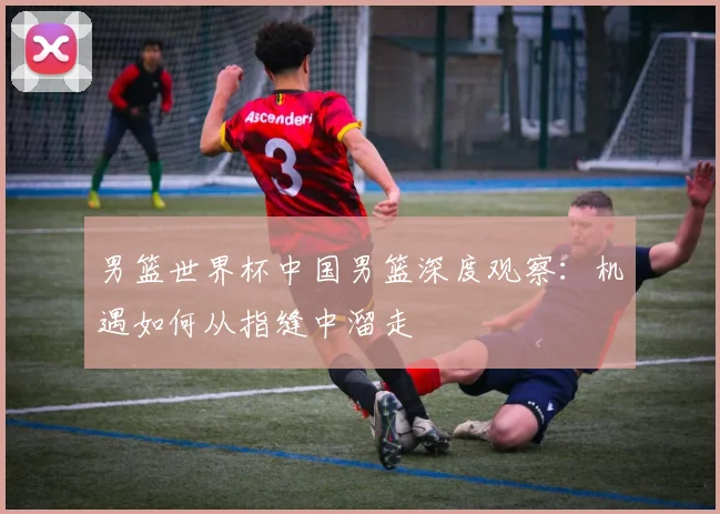 男篮世界杯中国男篮深度观察：机遇如何从指缝中溜走