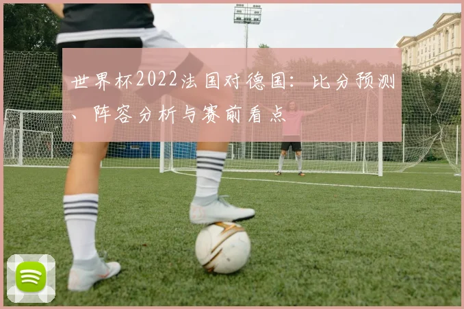 世界杯2022法国对德国：比分预测、阵容分析与赛前看点