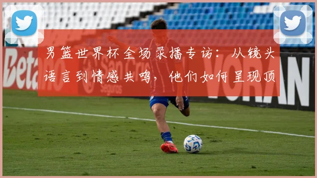 男篮世界杯全场录播专访：从镜头语言到情感共鸣，他们如何呈现顶级赛事？