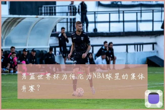 男篮世界杯为何沦为NBA球星的集体弃赛？