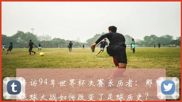 专访94年世界杯决赛亲历者:那场点球大战如何改变了足球历史?