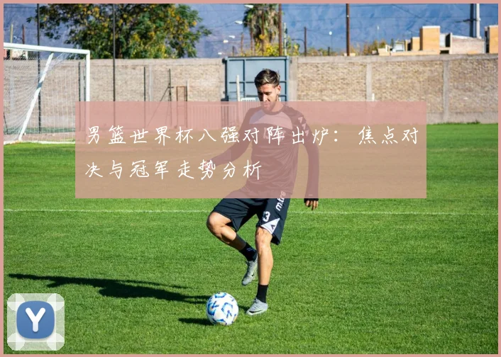 男篮世界杯八强对阵出炉:焦点对决与冠军走势分析