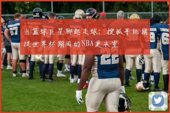 当篮球巨星聊起足球：搜狐手机捕捉世界杯期间的NBA更衣室