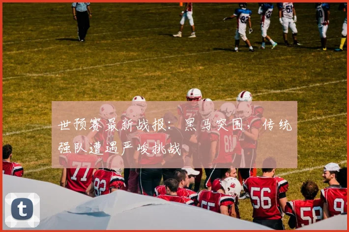 世预赛最新战报:黑马突围,传统强队遭遇严峻挑战