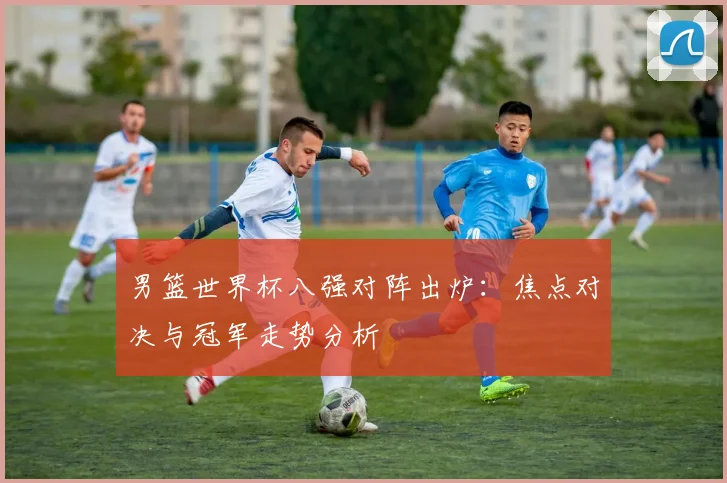 男篮世界杯八强对阵出炉:焦点对决与冠军走势分析