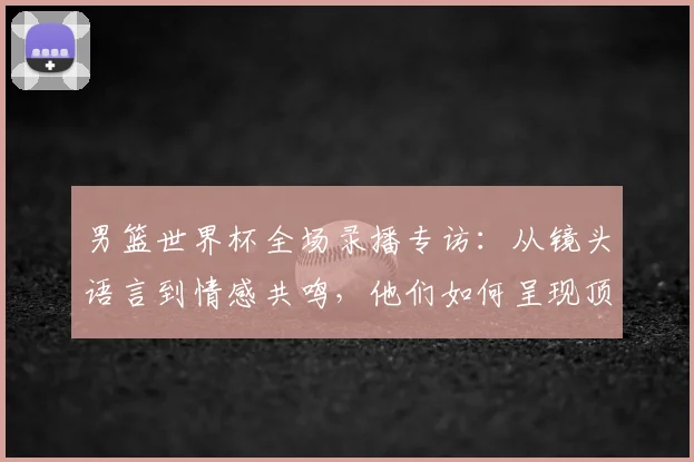 男篮世界杯全场录播专访：从镜头语言到情感共鸣，他们如何呈现顶级赛事？