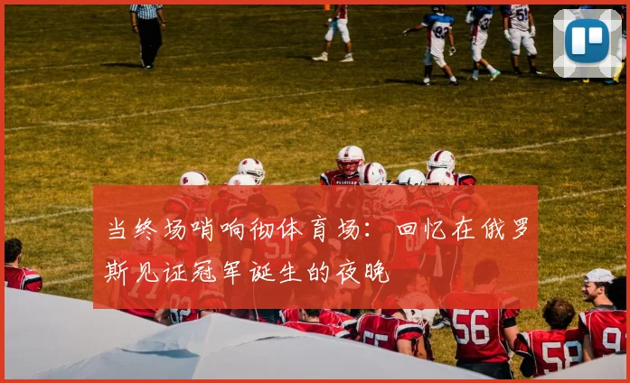 当终场哨响彻体育场：回忆在俄罗斯见证冠军诞生的夜晚