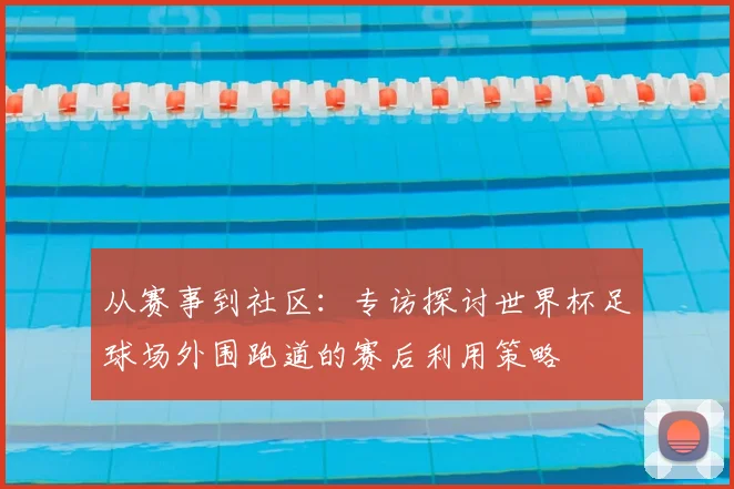 从赛事到社区：专访探讨世界杯足球场外围跑道的赛后利用策略