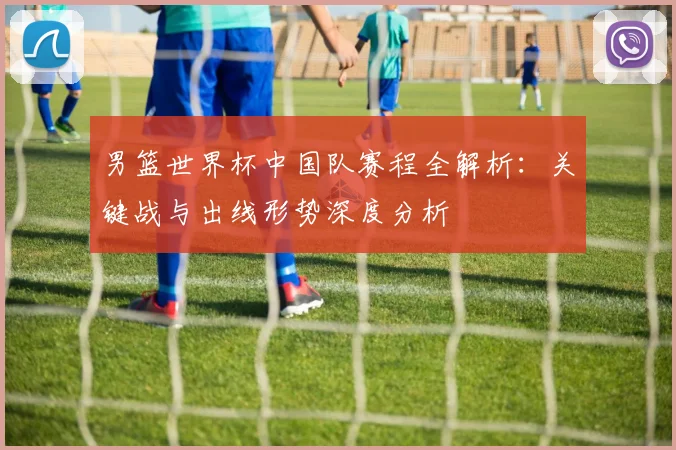 男篮世界杯中国队赛程全解析：关键战与出线形势深度分析