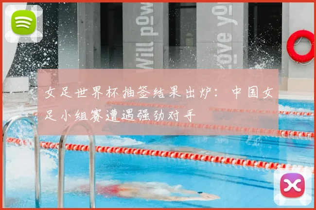 女足世界杯抽签结果出炉:中国女足小组赛遭遇强劲对手