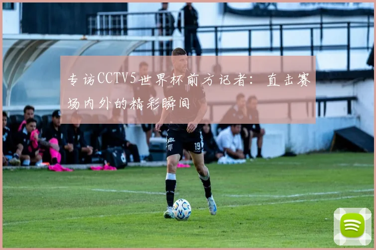专访CCTV5世界杯前方记者:直击赛场内外的精彩瞬间