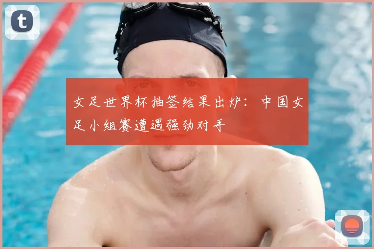 女足世界杯抽签结果出炉:中国女足小组赛遭遇强劲对手