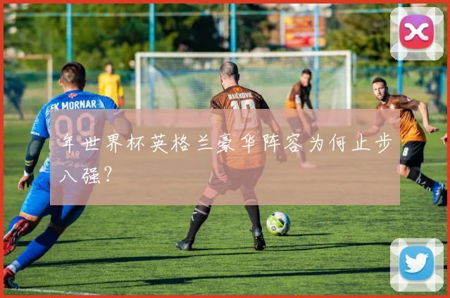 年世界杯英格兰豪华阵容为何止步八强？